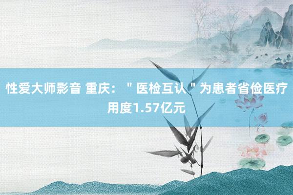 性爱大师影音 重庆：＂医检互认＂为患者省俭医疗用度1.57亿元