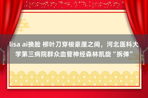 lisa ai换脸 柳叶刀穿梭豪厘之间，河北医科大学第三病院群众血管神经森林凯旋“拆弹”