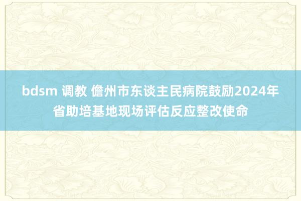 bdsm 调教 儋州市东谈主民病院鼓励2024年省助培基地现场评估反应整改使命