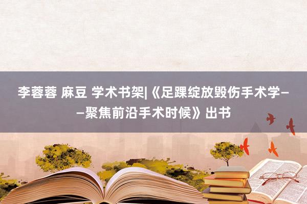 李蓉蓉 麻豆 学术书架|《足踝绽放毁伤手术学——聚焦前沿手术时候》出书