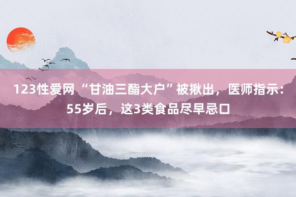 123性爱网 “甘油三酯大户”被揪出，医师指示：55岁后，这3类食品尽早忌口