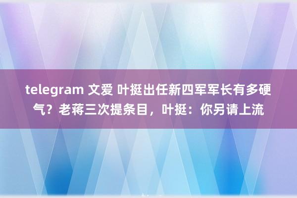 telegram 文爱 叶挺出任新四军军长有多硬气？老蒋三次提条目，叶挺：你另请上流