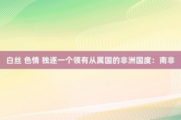 白丝 色情 独逐一个领有从属国的非洲国度：南非