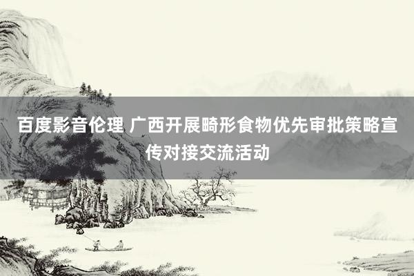 百度影音伦理 广西开展畸形食物优先审批策略宣传对接交流活动