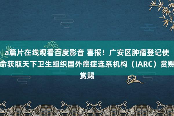 a篇片在线观看百度影音 喜报！广安区肿瘤登记使命获取天下卫生组织国外癌症连系机构（IARC）赏赐