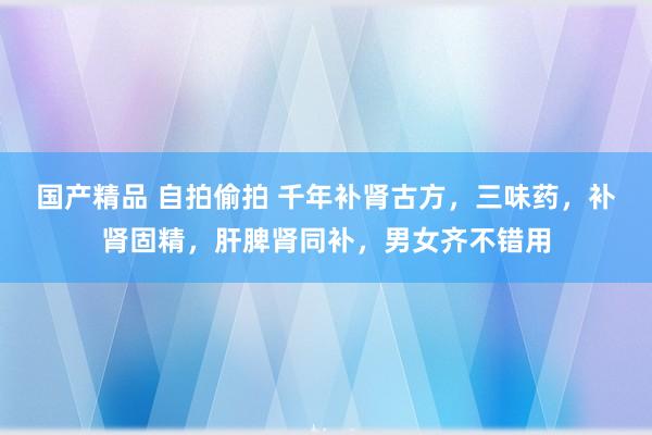 国产精品 自拍偷拍 千年补肾古方，三味药，补肾固精，肝脾肾同补，男女齐不错用