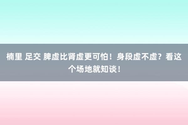 楠里 足交 脾虚比肾虚更可怕！身段虚不虚？看这个场地就知谈！