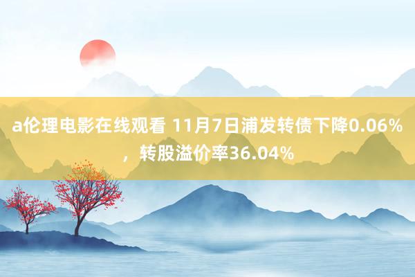 a伦理电影在线观看 11月7日浦发转债下降0.06%，转股溢价率36.04%