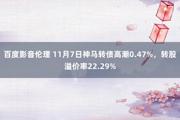 百度影音伦理 11月7日神马转债高潮0.47%，转股溢价率22.29%