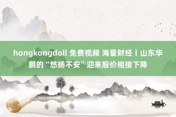 hongkongdoll 免费视频 海量财经丨山东华鹏的“悠扬不安”迎来股价相接下降