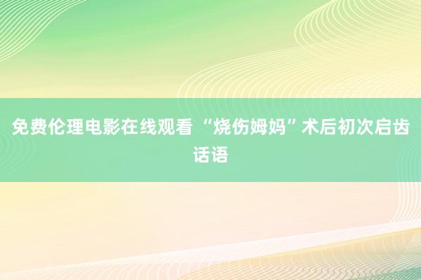 免费伦理电影在线观看 “烧伤姆妈”术后初次启齿话语