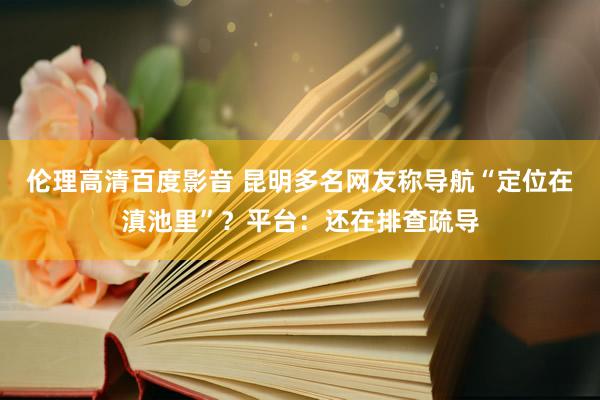 伦理高清百度影音 昆明多名网友称导航“定位在滇池里”？平台：还在排查疏导