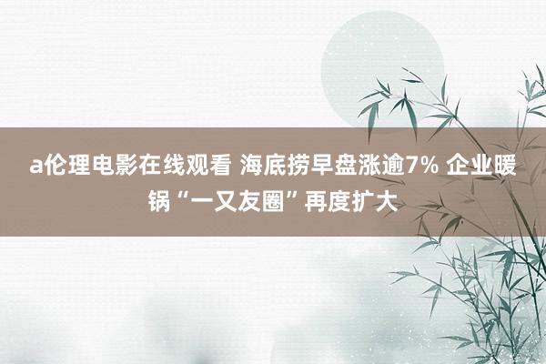 a伦理电影在线观看 海底捞早盘涨逾7% 企业暖锅“一又友圈”再度扩大