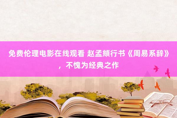 免费伦理电影在线观看 赵孟頫行书《周易系辞》，不愧为经典之作