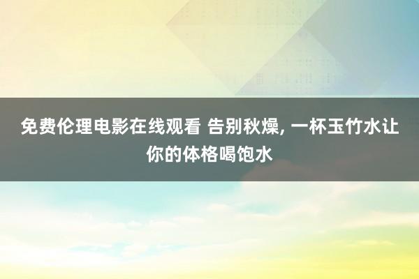 免费伦理电影在线观看 告别秋燥, 一杯玉竹水让你的体格喝饱水