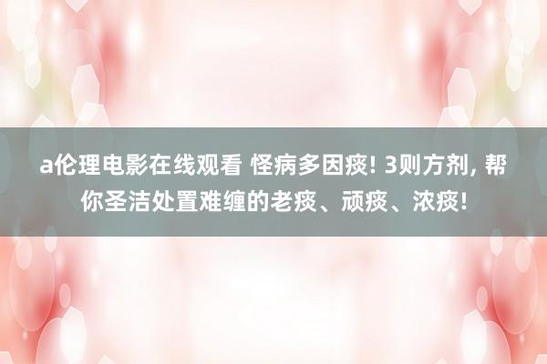 a伦理电影在线观看 怪病多因痰! 3则方剂, 帮你圣洁处置难缠的老痰、顽痰、浓痰!