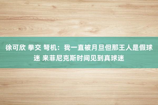 徐可欣 拳交 弩机：我一直被月旦但那王人是假球迷 来菲尼克斯时间见到真球迷