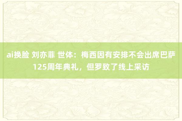 ai换脸 刘亦菲 世体：梅西因有安排不会出席巴萨125周年典礼，但罗致了线上采访