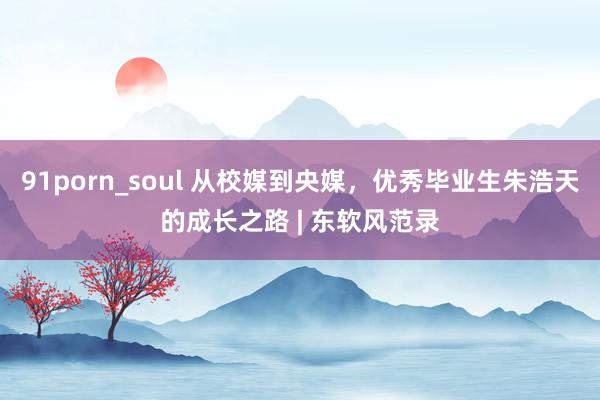 91porn_soul 从校媒到央媒，优秀毕业生朱浩天的成长之路 | 东软风范录