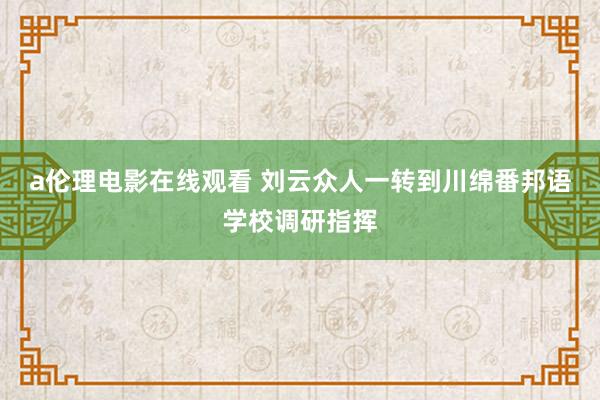 a伦理电影在线观看 刘云众人一转到川绵番邦语学校调研指挥