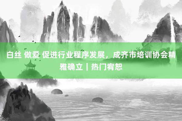 白丝 做爱 促进行业程序发展，成齐市培训协会精雅确立｜热门宥恕