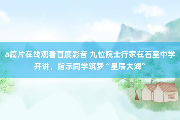 a篇片在线观看百度影音 九位院士行家在石室中学开讲，指示同学筑梦“星辰大海”