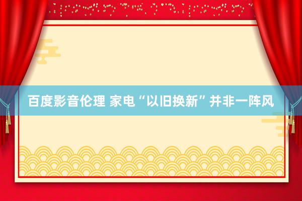 百度影音伦理 家电“以旧换新”并非一阵风