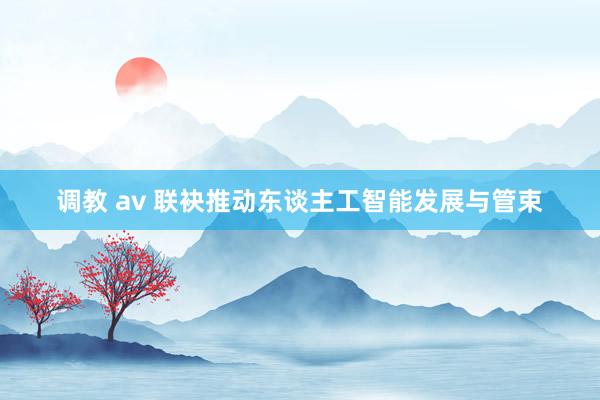 调教 av 联袂推动东谈主工智能发展与管束