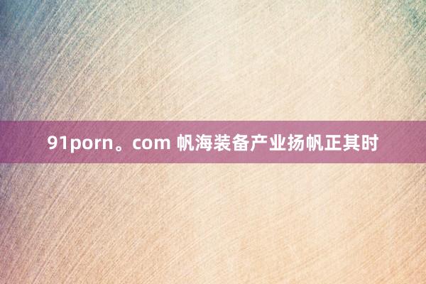 91porn。com 帆海装备产业扬帆正其时