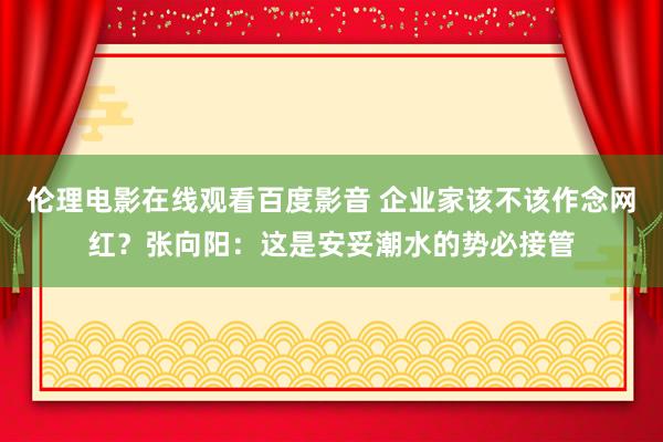 伦理电影在线观看百度影音 企业家该不该作念网红？张向阳：这是安妥潮水的势必接管