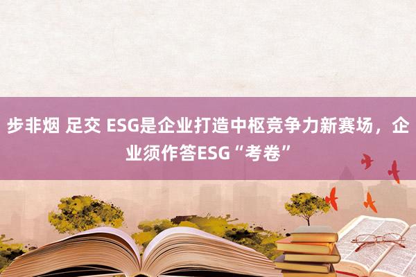 步非烟 足交 ESG是企业打造中枢竞争力新赛场，企业须作答ESG“考卷”