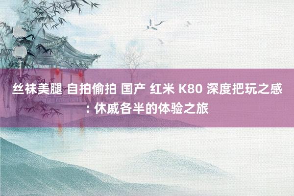 丝袜美腿 自拍偷拍 国产 红米 K80 深度把玩之感: 休戚各半的体验之旅