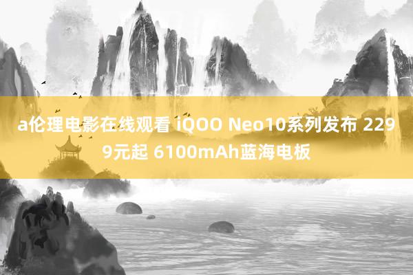 a伦理电影在线观看 iQOO Neo10系列发布 2299元起 6100mAh蓝海电板