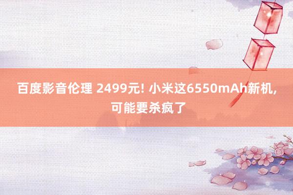 百度影音伦理 2499元! 小米这6550mAh新机, 可能要杀疯了