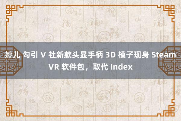 婷儿 勾引 V 社新款头显手柄 3D 模子现身 SteamVR 软件包，取代 Index