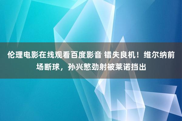 伦理电影在线观看百度影音 错失良机！维尔纳前场断球，孙兴慜劲射被莱诺挡出