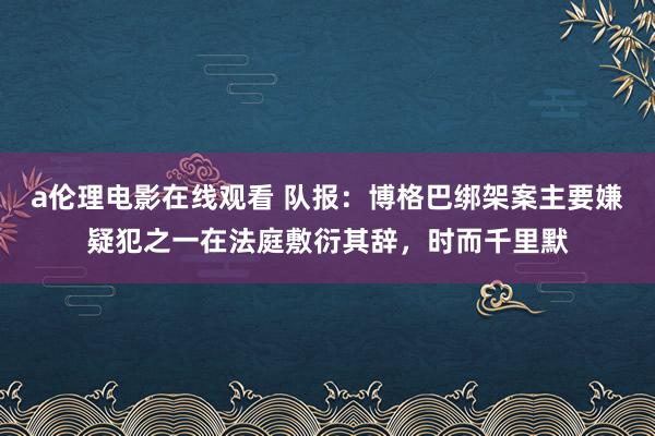 a伦理电影在线观看 队报：博格巴绑架案主要嫌疑犯之一在法庭敷衍其辞，时而千里默