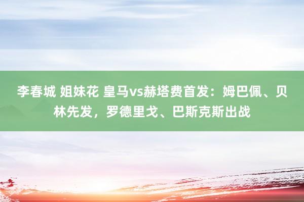 李春城 姐妹花 皇马vs赫塔费首发：姆巴佩、贝林先发，罗德里戈、巴斯克斯出战