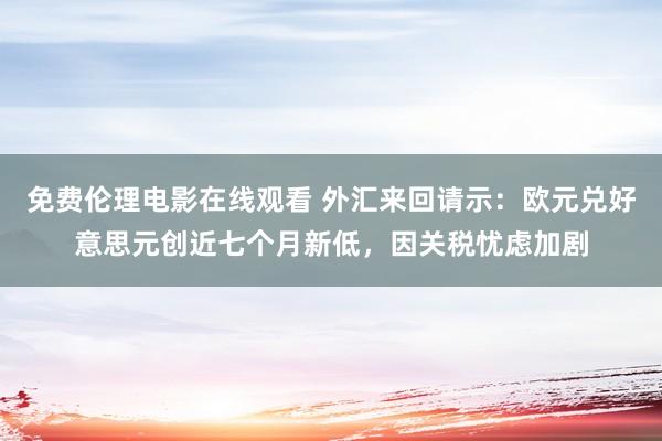 免费伦理电影在线观看 外汇来回请示：欧元兑好意思元创近七个月新低，因关税忧虑加剧