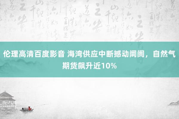 伦理高清百度影音 海湾供应中断撼动阛阓，自然气期货飙升近10%