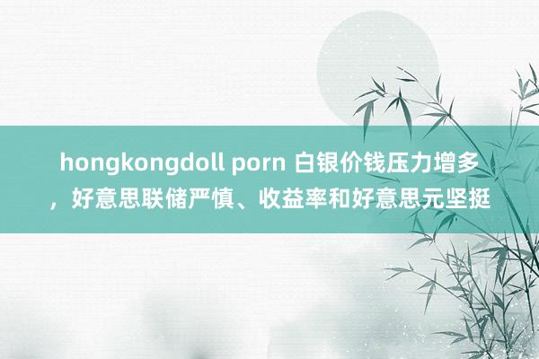 hongkongdoll porn 白银价钱压力增多，好意思联储严慎、收益率和好意思元坚挺