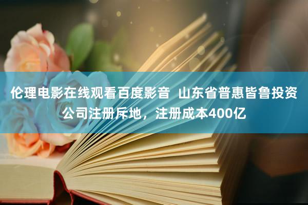 伦理电影在线观看百度影音  山东省普惠皆鲁投资公司注册斥地，注册成本400亿