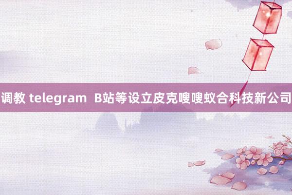 调教 telegram  B站等设立皮克嗖嗖蚁合科技新公司