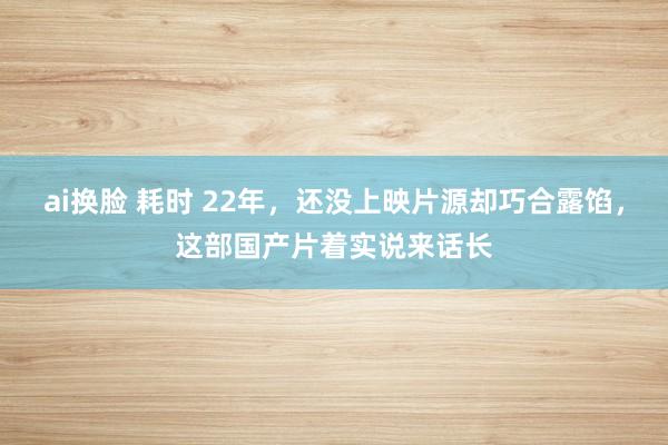 ai换脸 耗时 22年，还没上映片源却巧合露馅，这部国产片着实说来话长