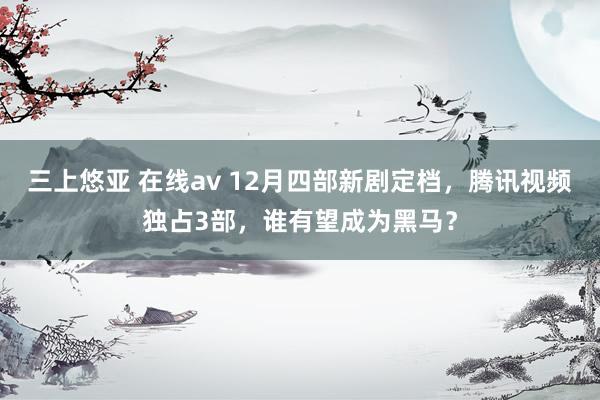 三上悠亚 在线av 12月四部新剧定档，腾讯视频独占3部，谁有望成为黑马？