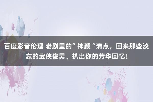 百度影音伦理 老剧里的”神颜“清点，回来那些淡忘的武侠俊男、扒出你的芳华回忆！