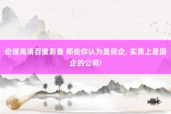 伦理高清百度影音 那些你认为是民企, 实质上是国企的公司!