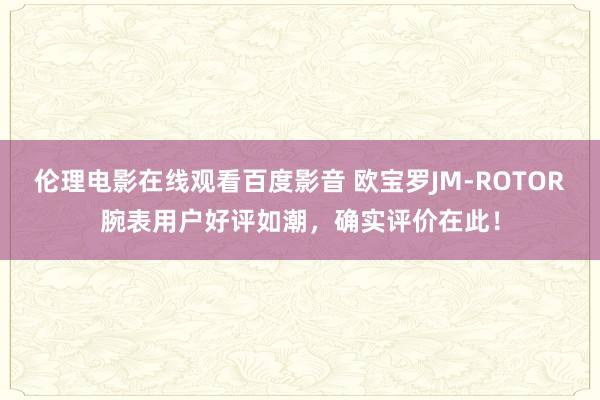 伦理电影在线观看百度影音 欧宝罗JM-ROTOR腕表用户好评如潮，确实评价在此！