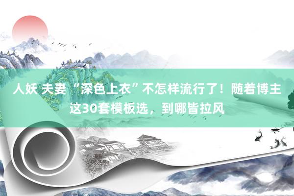 人妖 夫妻 “深色上衣”不怎样流行了！随着博主这30套模板选，到哪皆拉风