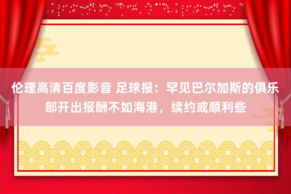 伦理高清百度影音 足球报：罕见巴尔加斯的俱乐部开出报酬不如海港，续约或顺利些